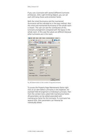 DIALux Version 4.9



If you use a luminaire with several (different) luminaire
emittances, (LEO, Light Emitting Object), you can set
each LEO lamp choice and correction factor.

Both the initial illuminance and the maintained
illuminance will be indicated as in the easy method. Also
the initial and maintained illuminance of the whole room
is shown. The user can see the contribution of this
luminaire arrangement compared with the layout in the
whole room. In this case the values are different because
other luminaires are in the room.




Fig. 90 Determination of the number of required luminaires


To access the Property Page Maintenance factor right
click on an item below Luminaires in the Inspector, for
example Field Arrangement or Individual Luminaire, then
from the context menu select Edit maintenance Factor.
All parameters can be edited associated with
maintenance factor for this luminaire. If a luminaire has
several LEOs, their parameters can likewise be
individually edited.




 DIAL GmbH, Lüdenscheid                                     page 70
 
