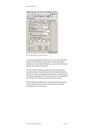 DIALux Version 4.9




Fig. 92 User-defined maintenance factors


For those maintenance factors which you have selected
(LMF or/and LLMF) the lamp type or luminaire type is
selected on User-defined. Now you can insert directly the
factors and a relevant remark.

On this Property Page you also have the overview for
maintained and initial illuminance of the whole lighting
system as well as this special arrangement. Therefore you
are able to optimize the maintenance plan with regard to
the number of luminaires and maintenance work.

With another arrangement in the same room the values
of the whole illuminance and those of the respective
arrangement of course vary.




 DIAL GmbH, Lüdenscheid                           page 72
 