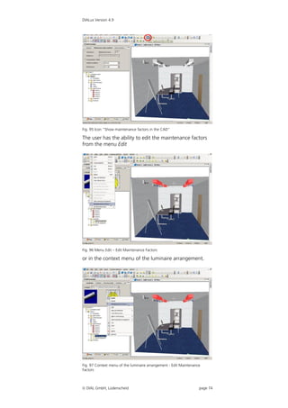 DIALux Version 4.9




Fig. 95 Icon “Show maintenance factors in the CAD”

The user has the ability to edit the maintenance factors
from the menu Edit




Fig. 96 Menu Edit – Edit Maintenance Factors

or in the context menu of the luminaire arrangement.




Fig. 97 Context menu of the luminaire arrangement - Edit Maintenance
Factors



 DIAL GmbH, Lüdenscheid                                           page 74
 