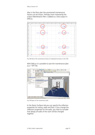 DIALux Version 4.9



Also in the floor plan the ascertained maintenance
factors can be shown. Perhaps more importantly the
output Maintenance Plan is added as a new output in
DIALux.




Fig. 98 View of the maintenance factors of individual luminaires in the CAD


With DIALux it is possible to save the maintenance plan
as a *.RTF file.




Fig. 99 Export of the maintenance plan


In the Room Surfaces tab you can specify the reflection
properties for ceiling, walls and floor. If you change the
reflection properties for the walls, you have to consider
that always all walls of the room will be changed
together.




 DIAL GmbH, Lüdenscheid                                              page 75
 