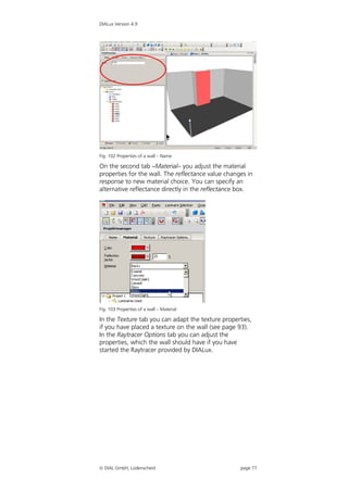 DIALux Version 4.9




Fig. 102 Properties of a wall – Name

On the second tab –Material– you adjust the material
properties for the wall. The reflectance value changes in
response to new material choice. You can specify an
alternative reflectance directly in the reflectance box.




Fig. 103 Properties of a wall – Material

In the Texture tab you can adapt the texture properties,
if you have placed a texture on the wall (see page 93).
In the Raytracer Options tab you can adjust the
properties, which the wall should have if you have
started the Raytracer provided by DIALux.




 DIAL GmbH, Lüdenscheid                            page 77
 