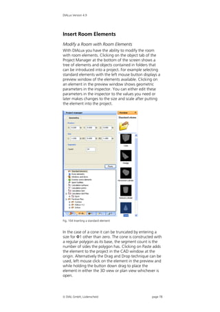 DIALux Version 4.9




Insert Room Elements
Modify a Room with Room Elements
With DIALux you have the ability to modify the room
with room elements. Clicking on the object tab of the
Project Manager at the bottom of the screen shows a
tree of elements and objects contained in folders that
can be introduced into a project. For example selecting
standard elements with the left mouse button displays a
preview window of the elements available. Clicking on
an element in the preview window shows geometric
parameters in the inspector. You can either edit these
parameters in the inspector to the values you need or
later makes changes to the size and scale after putting
the element into the project.




Fig. 104 Inserting a standard element


In the case of a cone it can be truncated by entering a
size for Ф1 other than zero. The cone is constructed with
a regular polygon as its base, the segment count is the
number of sides the polygon has. Clicking on Paste adds
the element to the project in the CAD window at the
origin. Alternatively the Drag and Drop technique can be
used, left mouse click on the element in the preview and
while holding the button down drag to place the
element in either the 3D view or plan view whichever is
open.




 DIAL GmbH, Lüdenscheid                           page 78
 