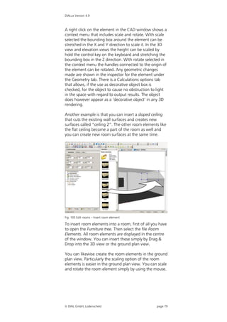 DIALux Version 4.9



A right click on the element in the CAD window shows a
context menu that includes scale and rotate. With scale
selected the bounding box around the element can be
stretched in the X and Y direction to scale it. In the 3D
view and elevation views the height can be scaled by
hold the control key on the keyboard and stretching the
bounding box in the Z direction. With rotate selected in
the context menu the handles connected to the origin of
the element can be rotated. Any geometric changes
made are shown in the inspector for the element under
the Geometry tab. There is a Calculations options tab
that allows, if the use as decorative object box is
checked, for the object to cause no obstruction to light
in the space with regard to output results. The object
does however appear as a ‘decorative object’ in any 3D
rendering.

Another example is that you can insert a sloped ceiling
that cuts the existing wall surfaces and creates new
surfaces called “ceiling 2”. The other room elements like
the flat ceiling become a part of the room as well and
you can create new room surfaces at the same time.




Fig. 105 Edit rooms – Insert room element

To insert room elements into a room, first of all you have
to open the Furniture tree. Then select the file Room
Elements. All room elements are displayed in the centre
of the window. You can insert these simply by Drag &
Drop into the 3D view or the ground plan view.

You can likewise create the room elements in the ground
plan view. Particularly the scaling option of the room
elements is easier in the ground plan view. You can scale
and rotate the room element simply by using the mouse.




 DIAL GmbH, Lüdenscheid                            page 79
 