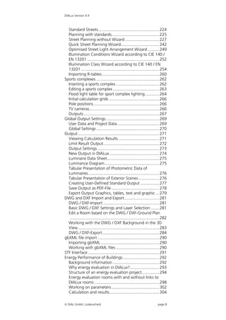 DIALux Version 4.9



  Standard Streets .................................................... 224
  Planning with standards......................................... 225
  Street Planning without Wizard ............................. 227
  Quick Street Planning Wizard................................. 242
  Optimised Street Light Arrangement Wizard .......... 249
  Illumination Conditions Wizard according to CIE 140 /
  EN 13201 .............................................................. 252
  Illumination Class Wizard according to CIE 140 / EN
  13201 ................................................................... 254
  Importing R-tables ................................................. 260
Sports complexes ...................................................... 262
  Inserting a sports complex ..................................... 262
  Editing a sports complex ........................................ 263
  Flood light table for sport complex lighting ............ 264
  Initial calculation grids ........................................... 266
  Pole positions ........................................................ 266
  TV cameras............................................................ 266
  Outputs ................................................................. 267
Global Output Settings.............................................. 269
  User Data and Project Data .................................... 269
  Global Settings ...................................................... 270
Output ...................................................................... 271
  Viewing Calculation Results ................................... 271
  Limit Result Output................................................ 272
  Output Settings ..................................................... 273
  New Output in DIALux........................................... 274
  Luminaire Data Sheet............................................. 275
  Luminance Diagram............................................... 275
  Tabular Presentation of Photometric Data of
  Luminaires ............................................................. 276
  Tabular Presentation of Exterior Scenes.................. 276
  Creating User-Defined Standard Output ................ 277
  Save Output as PDF-File ......................................... 278
  Export Output Graphics, tables, text and graphic ... 279
DWG and DXF Import and Export.............................. 281
  DWG / DXF-Import ................................................ 281
  Basic DWG / DXF Settings and Layer Selection ....... 281
  Edit a Room based on the DWG / DXF-Ground Plan
   ............................................................................. 282
  Working with the DWG / DXF Background in the 3D
  View...................................................................... 283
  DWG / DXF-Export................................................. 284
gbXML file import ..................................................... 290
  Importing gbXML .................................................. 290
  Working with gbXML files ..................................... 290
STF Interface ............................................................. 291
Energy Performance of Buildings ............................... 292
  Background information ........................................ 292
  Why energy evaluation in DIALux?......................... 293
  Structure of an energy evaluation project............... 294
  Energy evaluation rooms with and without links to
  DIALux rooms ........................................................ 298
  Working on parameters ......................................... 302
  Calculation and results........................................... 304

 DIAL GmbH, Lüdenscheid                                                    page 8
 