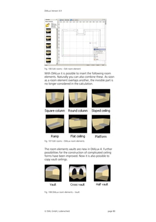 DIALux Version 4.9




Fig. 106 Edit rooms – Edit room element

With DIALux it is possible to insert the following room
elements. Naturally you can also combine these. As soon
as a room element overlaps another, the invisible part is
no longer considered in the calculation.




Fig. 107 Edit rooms – DIALux room elements


The room elements vaults are new in DIALux 4. Further
possibilities for the construction of complicated ceiling
forms have been improved. Now it is also possible to
copy vault ceilings.




Fig. 108 DIALux room elements – Vault




 DIAL GmbH, Lüdenscheid                             page 80
 