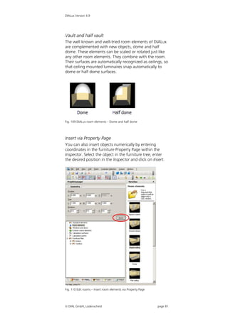 DIALux Version 4.9




Vault and half vault
The well known and well-tried room elements of DIALux
are complemented with new objects, dome and half
dome. These elements can be scaled or rotated just like
any other room elements. They combine with the room.
Their surfaces are automatically recognized as ceilings, so
that ceiling mounted luminaires snap automatically to
dome or half dome surfaces.




Fig. 109 DIALux room elements – Dome and half dome




Insert via Property Page
You can also insert objects numerically by entering
coordinates in the furniture Property Page within the
Inspector. Select the object in the furniture tree, enter
the desired position in the Inspector and click on Insert.




Fig. 110 Edit rooms – Insert room elements via Property Page




 DIAL GmbH, Lüdenscheid                                       page 81
 