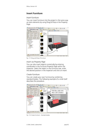 DIALux Version 4.9




Insert Furniture
Insert Furniture
You can insert furniture into the project in the same way
as room elements by using Drag & Drop or the Property
Page.




Fig. 111 Drag and Drop of furniture


Insert via Property Page
You can also insert objects numerically by entering
coordinates in the furniture Property Page within the
Inspector. Select the object in the furniture tree, enter
the desired position in the Inspector and click on Insert.

Create Furniture
You can create your own furniture by combining
standard bodies. The following example of a small shelf
describes the procedure.




Fig. 112 Create furniture – Standard bodies




 DIAL GmbH, Lüdenscheid                              page 82
 