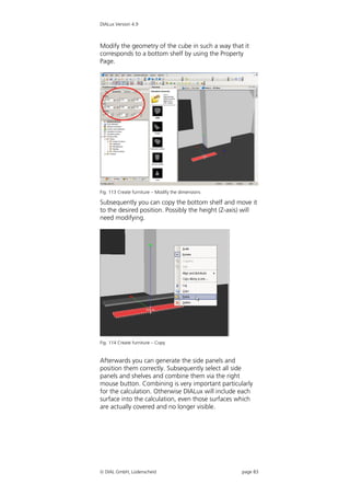 DIALux Version 4.9



Modify the geometry of the cube in such a way that it
corresponds to a bottom shelf by using the Property
Page.




Fig. 113 Create furniture – Modify the dimensions

Subsequently you can copy the bottom shelf and move it
to the desired position. Possibly the height (Z-axis) will
need modifying.




Fig. 114 Create furniture – Copy


Afterwards you can generate the side panels and
position them correctly. Subsequently select all side
panels and shelves and combine them via the right
mouse button. Combining is very important particularly
for the calculation. Otherwise DIALux will include each
surface into the calculation, even those surfaces which
are actually covered and no longer visible.




 DIAL GmbH, Lüdenscheid                            page 83
 