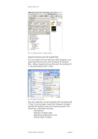 DIALux Version 4.9




Fig. 117 Create furniture – Saved furniture


Import Furniture and 3D model Files
You can import furniture files from other programs, e.g.
Auto-CAD over the menu File  Import  Furniture
Files. DIALux imports furniture files with the ending SAT
(*.sat) and ending m3d (*.m3d).




Fig. 118 Import furniture files

Also 3D model files can be imported with the ending 3ds
(*.3ds). To do this select menu File  Import  Import
and edit 3D models to start the importing wizard. The
wizard has a few steps including:
        File selection
        Selection of object data
        Specifying measurement units
        Setting origin of object




 DIAL GmbH, Lüdenscheid                            page 85
 