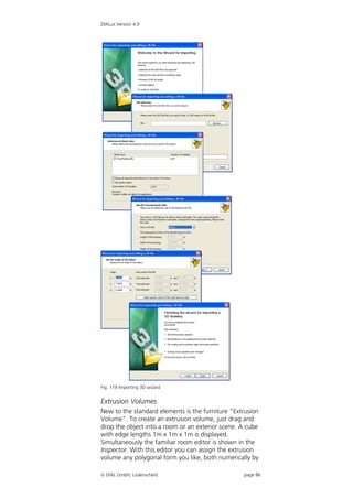 DIALux Version 4.9




Fig. 119 Importing 3D wizard


Extrusion Volumes
New to the standard elements is the furniture “Extrusion
Volume”. To create an extrusion volume, just drag and
drop the object into a room or an exterior scene. A cube
with edge lengths 1m x 1m x 1m is displayed.
Simultaneously the familiar room editor is shown in the
Inspector. With this editor you can assign the extrusion
volume any polygonal form you like, both numerically by

 DIAL GmbH, Lüdenscheid                          page 86
 
