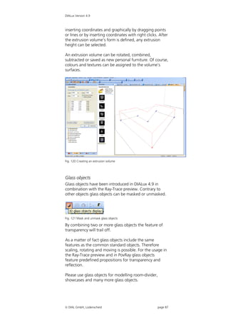 DIALux Version 4.9



inserting coordinates and graphically by dragging points
or lines or by inserting coordinates with right clicks. After
the extrusion volume’s form is defined, any extrusion
height can be selected.

An extrusion volume can be rotated, combined,
subtracted or saved as new personal furniture. Of course,
colours and textures can be assigned to the volume’s
surfaces.




Fig. 120 Creating an extrusion volume




Glass objects
Glass objects have been introduced in DIALux 4.9 in
combination with the Ray-Trace preview. Contrary to
other objects glass objects can be masked or unmasked.




Fig. 121 Mask and unmask glass objects

By combining two or more glass objects the feature of
transparency will trail off.

As a matter of fact glass objects include the same
features as the common standard objects. Therefore
scaling, rotating and moving is possible. For the usage in
the Ray-Trace preview and in PovRay glass objects
feature predefined propositions for transparency and
reflection.

Please use glass objects for modelling room-divider,
showcases and many more glass objects.




 DIAL GmbH, Lüdenscheid                               page 87
 