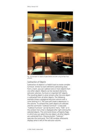 DIALux Version 4.9




Fig. 122 Examples for objects of glass (before and after using the Ray-Trace
preview)


Subtraction of Objects
Subtraction of objects is a helpful tool to create complex
furniture. Similar to room elements subtracting areas
from a room, you can subtract one or more objects from
one other object. Objects can be standard elements,
extrusion volumes, furniture or imported SAT objects.
The resulting object is what remains after the one object
is subtracted from all other objects. The following
example shows a polygonal extrusion volume with a
cone sticking in it. The cone will create a depression in
the volume. To achieve that, both objects are selected
and the command “Subtract furniture” is executed.
“Subtract furniture” can be found in menu “Edit” or in
the context menu that is displayed after right clicking the
selected objects. The command shows a Property Page,
in which you can select the one object; all other objects
are subtracted from. Pressing button “Subtract”
executes the command. The CAD window afterwards
displays what is left of the extrusion volume.



 DIAL GmbH, Lüdenscheid                                               page 88
 