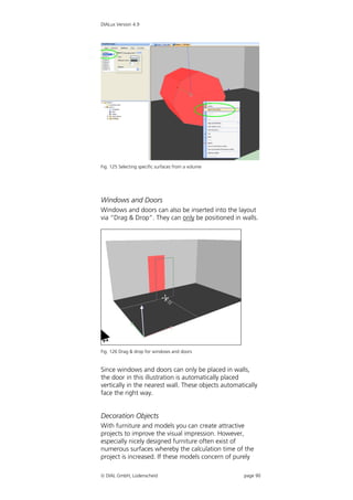 DIALux Version 4.9




Fig. 125 Selecting specific surfaces from a volume




Windows and Doors
Windows and doors can also be inserted into the layout
via “Drag & Drop”. They can only be positioned in walls.




Fig. 126 Drag & drop for windows and doors


Since windows and doors can only be placed in walls,
the door in this illustration is automatically placed
vertically in the nearest wall. These objects automatically
face the right way.


Decoration Objects
With furniture and models you can create attractive
projects to improve the visual impression. However,
especially nicely designed furniture often exist of
numerous surfaces whereby the calculation time of the
project is increased. If these models concern of purely

 DIAL GmbH, Lüdenscheid                             page 90
 
