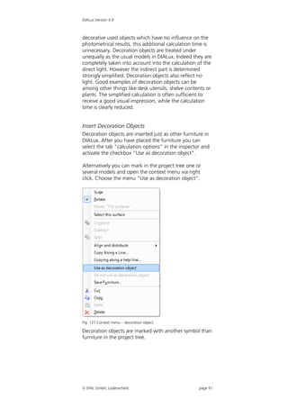 DIALux Version 4.9



decorative used objects which have no influence on the
photometrical results, this additional calculation time is
unnecessary. Decoration objects are treated under
unequally as the usual models in DIALux. Indeed they are
completely taken into account into the calculation of the
direct light. However the indirect part is determined
strongly simplified. Decoration objects also reflect no
light. Good examples of decoration objects can be
among other things like desk utensils, shelve contents or
plants. The simplified calculation is often sufficient to
receive a good visual impression, while the calculation
time is clearly reduced.


Insert Decoration Objects
Decoration objects are inserted just as other furniture in
DIALux. After you have placed the furniture you can
select the tab “calculation options” in the inspector and
activate the checkbox “Use as decoration object”.

Alternatively you can mark in the project tree one or
several models and open the context menu via right
click. Choose the menu “Use as decoration object”.




Fig. 127 Context menu – decoration object

Decoration objects are marked with another symbol than
furniture in the project tree.




 DIAL GmbH, Lüdenscheid                             page 91
 