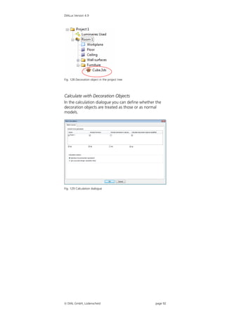 DIALux Version 4.9




Fig. 128 Decoration object in the project tree




Calculate with Decoration Objects
In the calculation dialogue you can define whether the
decoration objects are treated as those or as normal
models.




Fig. 129 Calculation dialogue




 DIAL GmbH, Lüdenscheid                          page 92
 