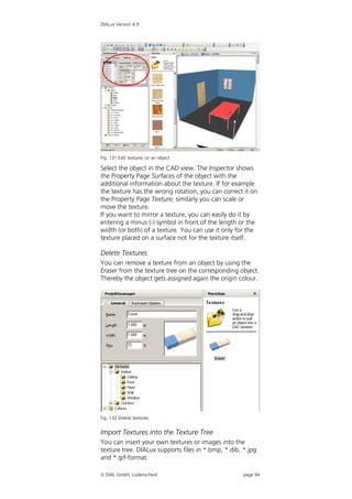 DIALux Version 4.9




Fig. 131 Edit textures on an object

Select the object in the CAD view. The Inspector shows
the Property Page Surfaces of the object with the
additional information about the texture. If for example
the texture has the wrong rotation, you can correct it on
the Property Page Texture; similarly you can scale or
move the texture.
If you want to mirror a texture, you can easily do it by
entering a minus (-) symbol in front of the length or the
width (or both) of a texture. You can use it only for the
texture placed on a surface not for the texture itself.

Delete Textures
You can remove a texture from an object by using the
Eraser from the texture tree on the corresponding object.
Thereby the object gets assigned again the origin colour.




Fig. 132 Delete textures


Import Textures into the Texture Tree
You can insert your own textures or images into the
texture tree. DIALux supports files in *.bmp, *.dib, *.jpg
and *.gif-format.

 DIAL GmbH, Lüdenscheid                             page 94
 