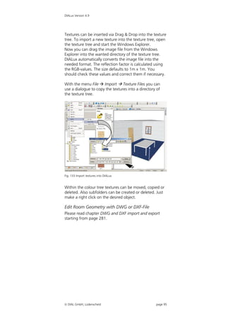 DIALux Version 4.9




Textures can be inserted via Drag & Drop into the texture
tree. To import a new texture into the texture tree, open
the texture tree and start the Windows Explorer.
Now you can drag the image file from the Windows
Explorer into the wanted directory of the texture tree.
DIALux automatically converts the image file into the
needed format. The reflection factor is calculated using
the RGB-values. The size defaults to 1m x 1m. You
should check these values and correct them if necessary.

With the menu File  Import  Texture Files you can
use a dialogue to copy the textures into a directory of
the texture tree.




Fig. 133 Import textures into DIALux


Within the colour tree textures can be moved, copied or
deleted. Also subfolders can be created or deleted. Just
make a right click on the desired object.

Edit Room Geometry with DWG or DXF-File
Please read chapter DWG and DXF import and export
starting from page 281.




 DIAL GmbH, Lüdenscheid                            page 95
 