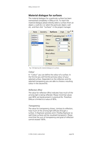 DIALux Version 4.9




Material dialogue for surfaces
The material dialogue for a particular surface has been
overworked completely in DIALux 4.9. To reach the
material dialogue please directly select a surface (from an
object, a wall etc.) or select the particular object, wall
etc. and then click “Surfaces” in the project manager.




 Fig. 134 Opening the material dialogue of a surface


Colour
In “Colour” you can define the colour of a surface. In
the first list you will find the primary colour of your
selected surface. Dependent on the reflection and the
selected transparency you are able to choose a resulting
colour in the second list.


Reflection (Rho)
The value for reflection (Rho) indicates how much of the
arriving light is being reflected. Please mind that values
over 80% are barely present in practical life. Therefore
DIALux is limited to a value of 90%.


Transparency
The value for transparency shows, contrary to reflection,
how much of the arriving light diffuses through a
surface. In Raytracer preview and in PovRay Raytracer as
well those surfaces will be visualised transparent. Please
mind that the sum of transparency and grad of reflection
cannot exceed 100%.




 DIAL GmbH, Lüdenscheid                               page 96
 