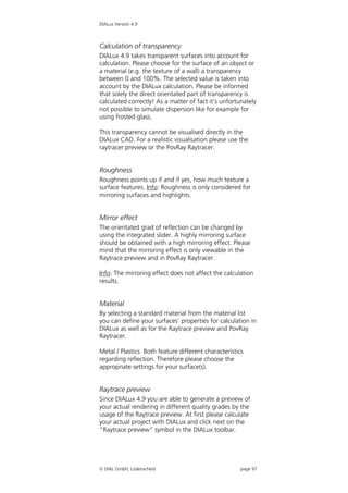 DIALux Version 4.9



Calculation of transparency
DIALux 4.9 takes transparent surfaces into account for
calculation. Please choose for the surface of an object or
a material (e.g. the texture of a wall) a transparency
between 0 and 100%. The selected value is taken into
account by the DIALux calculation. Please be informed
that solely the direct orientated part of transparency is
calculated correctly! As a matter of fact it’s unfortunately
not possible to simulate dispersion like for example for
using frosted glass.

This transparency cannot be visualised directly in the
DIALux CAD. For a realistic visualisation please use the
raytracer preview or the PovRay Raytracer.


Roughness
Roughness points up if and if yes, how much texture a
surface features. Info: Roughness is only considered for
mirroring surfaces and highlights.


Mirror effect
The orientated grad of reflection can be changed by
using the integrated slider. A highly mirroring surface
should be obtained with a high mirroring effect. Please
mind that the mirroring effect is only viewable in the
Raytrace preview and in PovRay Raytracer.

Info: The mirroring effect does not affect the calculation
results.


Material
By selecting a standard material from the material list
you can define your surfaces’ properties for calculation in
DIALux as well as for the Raytrace preview and PovRay
Raytracer.

Metal / Plastics: Both feature different characteristics
regarding reflection. Therefore please choose the
appropriate settings for your surface(s).


Raytrace preview
Since DIALux 4.9 you are able to generate a preview of
your actual rendering in different quality grades by the
usage of the Raytrace preview. At first please calculate
your actual project with DIALux and click next on the
“Raytrace preview” symbol in the DIALux toolbar.




 DIAL GmbH, Lüdenscheid                               page 97
 
