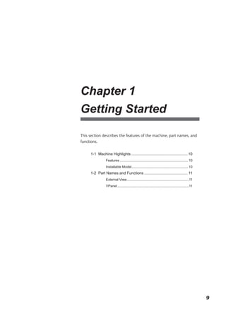 Chapter 1
Getting Started

This section describes the features of the machine, part names, and
functions.


      1-1 Machine Highlights ..................................................... 10
                 Features ........................................................................ 10
                 Installable Model............................................................ 10
      1-2 Part Names and Functions ......................................... 11
                 External View..................................................................11
                 VPanel ............................................................................11




                                                                                                         9
 