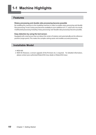 1-1 Machine Highlights

     Features

      Rotary processing and double side processing become possible
      By installing this machine to the modeling machine in order to enable rotary processing and double
      face processing, “A-axis” (rotary axis) becomes available to use in addition to X-, Y-, and Z-axis. As a result,
      multifaceted processing including “rotary processing” and “double side processing” become possible.

      Easy detection by using the tool sensor.
      Equipped with a tool sensor that can detect the center of rotation and automatically set the reference
      position (origin point). This makes the complex setting easier and enables accurate processing



     Installable Model

       MDX-40A
       MDX-40 (However, a version upgrade of the firmware etc. is required. For detailed information,
        please contact your authorized Roland DG Corp. dealer or Roland DG Corp.)




10       Chapter 1 Getting Started
 