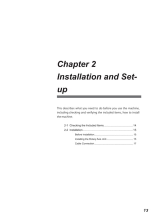 Chapter 2
Installation and Set-
up

This describes what you need to do before you use the machine,
including checking and verifying the included items, how to install
the machine.


     2-1 Checking the Included Items ...................................... 14
     2-2 Installation................................................................... 15
                 Before Installation .......................................................... 15
                 Installing the Rotary Axis Unit ........................................ 15
                 Cable Connection .......................................................... 17




                                                                                                     13
 