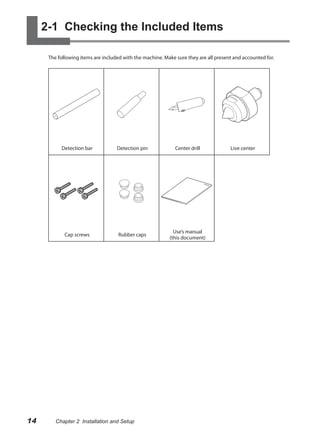 2-1 Checking the Included Items

      The following items are included with the machine. Make sure they are all present and accounted for.




           Detection bar            Detection pin             Center drill            Live center




                                                             Use’s manual
             Cap screws              Rubber caps
                                                           (this document)




14       Chapter 2 Installation and Setup
 
