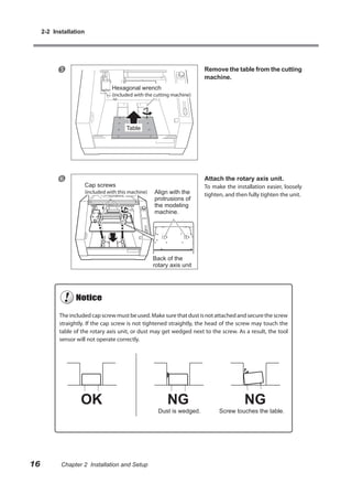 2-2 Installation




                                                                          Remove the table from the cutting
                                                                           machine.
                                    Hexagonal wrench
                                    (included with the cutting machine)




                                          Table




                                                                          Attach the rotary axis unit.
                        Cap screws                                         To make the installation easier, loosely
                        (included with this machine)   Align with the      tighten, and then fully tighten the unit.
                                                       protrusions of
                                                       the modeling
                                                       machine.




                                                       Back of the
                                                       rotary axis unit




           The included cap screw must be used. Make sure that dust is not attached and secure the screw
           straightly. If the cap screw is not tightened straightly, the head of the screw may touch the
           table of the rotary axis unit, or dust may get wedged next to the screw. As a result, the tool
           sensor will not operate correctly.




                                                         Dust is wedged.         Screw touches the table.




16          Chapter 2 Installation and Setup
 