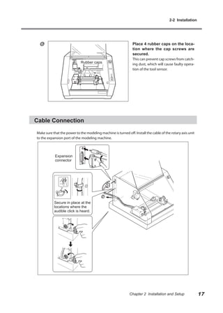 2-2 Installation




                                                              Place 4 rubber caps on the loca-
                                                               tion where the cap screws are
                                                               secured.
                                                               This can prevent cap screws from catch-
                             Rubber caps                       ing dust, which will cause faulty opera-
                                                               tion of the tool sensor.




Cable Connection

Make sure that the power to the modeling machine is turned off. Install the cable of the rotary axis unit
to the expansion port of the modeling machine.



            Expansion
            connector




           Secure in place at the
           locations where the
           audible click is heard.




                                                             Chapter 2 Installation and Setup               17
 