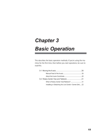 Chapter 3
Basic Operation

This describes the basic operation methods. If you're using the ma-
chine for the first time, then before you start operations, be sure to
read this.


      3-1 Moving the A-axis ....................................................... 20
                 Manual Feed of the A-axis ............................................. 20
                 About the A-axis Coordinate .......................................... 20
      3-2 Rotary Center Vise and Tailstock ................................ 21
                 What is Rotary Center Vise/Tailstock? .......................... 21
                 Installing or Detaching the Live Center / Center Drill..... 22




                                                                                              19
 