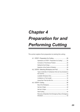 Chapter 4
Preparation for and
Performing Cutting

This section explains from preparation to starting the cutting.


      4-1 STEP1: Preparation for Cutting .................................. 26
                  Operations at “STEP1: Preparation for Cutting” ............ 26
                  Correction of Tool Sensor Position ................................ 26
                  Setting for the A Origin................................................... 28
                  Detection of the Center of Rotation ............................... 29
      4-2 STEP2: Selecting Workpiece and Tool ....................... 33
                  Types (materials) of workpieces that can be processed in
                  the machine ................................................................... 33
                  Loadable Workpiece Size .............................................. 33
                  Limitations on Tool Length ............................................. 34
                  Actual Size That Can Be Cut ......................................... 35
      4-3 STEP3: Cutting ........................................................... 36
                  Mount the Workpiece..................................................... 36
                  Set the Z Origin ............................................................. 40
                  Set the X Origin ............................................................. 41
                  Start Cutting................................................................... 42
                  Recovery of Operation from Emergency Stop or Emergency
                  Shutdown....................................................................... 42




                                                                                                        25
 
