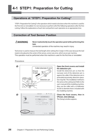 4-1 STEP1: Preparation for Cutting

     Operations at “STEP1: Preparation for Cutting”

      “STEP1: Preparation for Cutting” is the operation which needs to be done when this machine is used for
      the first time or reinstalled. It is not necessary to perform all of the following operations after the first
      cutting. Follow the explanations of each item and perform each operation at an appropriate time.



     Correction of Tool Sensor Position

          WARNING                Never inadvertently touch the operation panel while performing this
                                 task.
                                 Unintended operation of the machine may result in injury.

      Tool sensor is used to measure the tool length when setting the Z origin. In this case, because the tool
      needs to be placed at the center of the sensor, correct any error, which occurs per machine.
      This operation must be performed when this machine is used for the first time or reinstalled.


      Procedure


                                                                       Open the front covers and install
                                      Collet (diameter 6 mm)            the detection pin.
                                  Ensure                                Install the detection pin so that the
                                  no gap.                               narrower end of the detection pin is
                                                                        against the collet. If the detection pin is
                                                                        protruded excessively, detection opera-
                                              Detection pin             tion may fail. The installation method is
                                                                        the same as the cutting tool. Refer to the
                                                                        user's manual of the modeling machine.
                                                                        Also, use the collet with a 6-millimeter
                                                                        (0.236 in) diameter that is included with
                                                                        the modeling machine.

                                                                       Close the front covers, then in
                                                                        VPanel, click [Setup].
                                                                        The [Setup] window appears.




26       Chapter 4 Preparation for and Performing Cutting
 
