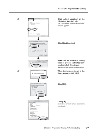 4-1 STEP1: Preparation for Cutting




                     Click [Adjust Location] on the
                      ”Modeling Machine” tab.
                      The ”Tool-sensor Location Adjustment”
                      window appears.




                      Click [Start Sensing].




                      Make sure no buildup of cutting
                      waste is present on the tool sen-
                      sor, then click [Continue].
                      Start correction of tool sensor position.

                     When the window shown in the
                      figure appears, click [OK].




                      Click [OK].




                      Click [OK].
                      Correction of tool sensor position is
                      completed.




    Chapter 4 Preparation for and Performing Cutting              27
 