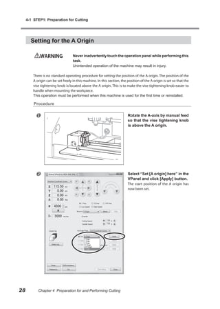 4-1 STEP1: Preparation for Cutting




       Setting for the A Origin

             WARNING                Never inadvertently touch the operation panel while performing this
                                    task.
                                    Unintended operation of the machine may result in injury.

         There is no standard operating procedure for setting the position of the A origin. The position of the
         A origin can be set freely in this machine. In this section, the position of the A origin is set so that the
         vise tightening knob is located above the A origin. This is to make the vise tightening knob easier to
         handle when mounting the workpiece.
         This operation must be performed when this machine is used for the first time or reinstalled.

         Procedure


                                                                         Rotate the A-axis by manual feed
                                                                          so that the vise tightening knob
                                                                          is above the A origin.




                                                                         Select “Set [A origin] here” in the
                                                                          VPanel and click [Apply] button.
                                                                          The start position of the A origin has
                                                                          now been set.




28          Chapter 4 Preparation for and Performing Cutting
 