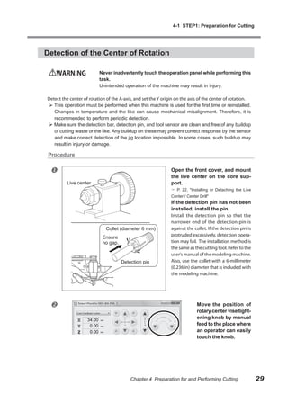4-1 STEP1: Preparation for Cutting




Detection of the Center of Rotation

    WARNING               Never inadvertently touch the operation panel while performing this
                          task.
                          Unintended operation of the machine may result in injury.

Detect the center of rotation of the A-axis, and set the Y origin on the axis of the center of rotation.
 This operation must be performed when this machine is used for the first time or reinstalled.
   Changes in temperature and the like can cause mechanical misalignment. Therefore, it is
   recommended to perform periodic detection.
 Make sure the detection bar, detection pin, and tool sensor are clean and free of any buildup
   of cutting waste or the like. Any buildup on these may prevent correct response by the sensor
   and make correct detection of the jig location impossible. In some cases, such buildup may
   result in injury or damage.

 Procedure


                                                              Open the front cover, and mount
                                                               the live center on the core sup-
          Live center                                          port.
                                                                P. 22, "Installing or Detaching the Live
                                                               Center / Center Drill"
                                                               If the detection pin has not been
                                                               installed, install the pin.
                                                               Install the detection pin so that the
                                                               narrower end of the detection pin is
                             Collet (diameter 6 mm)            against the collet. If the detection pin is
                                                               protruded excessively, detection opera-
                            Ensure
                            no gap.                            tion may fail. The installation method is
                                                               the same as the cutting tool. Refer to the
                                                               user's manual of the modeling machine.
                                      Detection pin            Also, use the collet with a 6-millimeter
                                                               (0.236 in) diameter that is included with
                                                               the modeling machine.




                                                                             Move the position of
                                                                              rotary center vise tight-
                                                                              ening knob by manual
                                                                              feed to the place where
                                                                              an operator can easily
                                                                              touch the knob.




                                          Chapter 4 Preparation for and Performing Cutting                   29
 