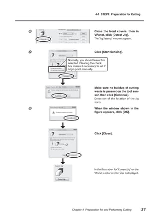 4-1 STEP1: Preparation for Cutting




                        Close the front covers, then in
                         VPanel, click [Detect Jig].
                         The “Jig Setting” window appears.




                        Click [Start Sensing].

    Normally, you should leave this
    selected. Clearing the check
    box makes it necessary to set Y
    origin point manually.




                         Make sure no buildup of cutting
                         waste is present on the tool sen-
                         sor, then click [Continue].
                         Detection of the location of the jig
                         starts.

                        When the window shown in the
                         figure appears, click [OK].




                         Click [Close].




                         In the illustration for “Current Jig” on the
                         VPanel, a rotary center vise is displayed.




       Chapter 4 Preparation for and Performing Cutting                 31
 