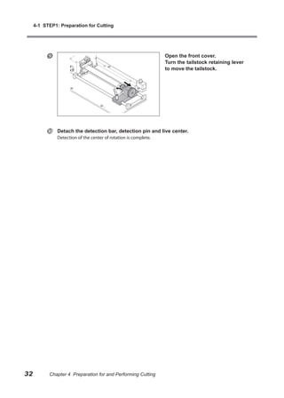4-1 STEP1: Preparation for Cutting




                                                                 Open the front cover.
                                                                  Turn the tailstock retaining lever
                                                                  to move the tailstock.




              Detach the detection bar, detection pin and live center.
               Detection of the center of rotation is complete.




32         Chapter 4 Preparation for and Performing Cutting
 