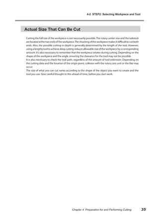 4-2 STEP2: Selecting Workpiece and Tool




Actual Size That Can Be Cut

Cutting the full size of the workpiece is not necessarily possible. The rotary center vise and the tailstock
are located at the two ends of the workpiece. The chucking of the workpiece makes it difficult to cut both
ends. Also, the possible cutting-in depth is generally determined by the length of the tool. However,
using a lengthy tool to achieve deep cutting reduces allowable size of the workpiece by a corresponding
amount. It's also necessary to remember that the workpiece rotates during cutting. Depending on the
shape of the workpiece and the angle, ensuring the clearance for the tool may not be possible.
It is also necessary to check the tool path, regardless of the amount of tool extension. Depending on
the cutting data and the location of the origin point, collision with the rotary axis unit or the like may
occur.
The size of what you can cut varies according to the shape of the object you want to create and the
tool you use. Give careful thought to this ahead of time, before you start work.




                                            Chapter 4 Preparation for and Performing Cutting                   35
 