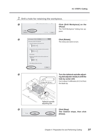 4-3 STEP3: Cutting




2. Drill a hole for retaining the workpiece.
                                            Click [Drill Workpiece] on the
                                             VPanel.
                                             The “Drill Workpiece” dialog box ap-
                                             pears.




                                            Click [Rotate].
                                             The rotary axis starts to turn.




                                            Turn the tailstock-spindle adjust-
                                             ing dial adjuster slowly to drill the
                                             hole by center drill.
                                             Cut in about 3 millimeters (0.12 in) from
                      3 mm (0.12 in.)
                                             the blade tip.




                        Tailstock-spindle
                        adjusting dial


                                            Click [Stop].
                                             The rotation stops, then click
                                             [Close].




                           Chapter 4 Preparation for and Performing Cutting              37
 