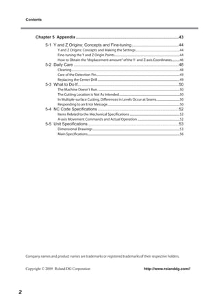 Contents



          Chapter 5 Appendix ..........................................................................................43
                 5-1 Y and Z Origins: Concepts and Fine-tuning .........................................44
                          Y and Z Origins: Concepts and Making the Settings .........................................................44
                          Fine-tuning the Y and Z Origin Points.....................................................................................44
                          How to Obtain the “displacement amount” of the Y- and Z-axis Coordinates..........46
                 5-2 Daily Care ............................................................................................48
                          Cleaning .............................................................................................................................................48
                          Care of the Detection Pin.............................................................................................................49
                          Replacing the Center Drill ...........................................................................................................49
                 5-3 What to Do If... .....................................................................................50
                          The Machine Doesn't Run. ..........................................................................................................50
                          The Cutting Location is Not As Intended. ..............................................................................50
                          In Multiple-surface Cutting, Differences in Levels Occur at Seams. .............................50
                          Responding to an Error Message ..............................................................................................50
                 5-4 NC Code Specifications .......................................................................52
                          Items Related to the Mechanical Specifications .................................................................52
                          A-axis Movement Commands and Actual Operation .......................................................52
                 5-5 Unit Specifications ...............................................................................53
                          Dimensional Drawings .................................................................................................................53
                          Main Specifications ........................................................................................................................56




    Company names and product names are trademarks or registered trademarks of their respective holders.


    Copyright © 2009 Roland DG Corporation                                                                                        http://www.rolanddg.com//




2
 