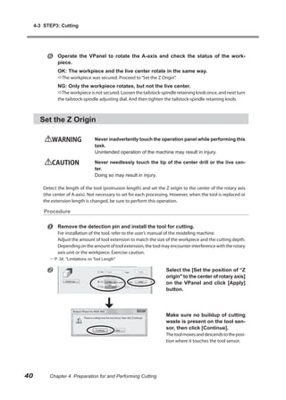 4-3 STEP3: Cutting




              Operate the VPanel to rotate the A-axis and check the status of the work-
               piece.
               OK: The workpiece and the live center rotate in the same way.
               The workpiece was secured. Proceed to “Set the Z Origin”.
               NG: Only the workpiece rotates, but not the live center.
               The workpiece is not secured. Loosen the tailstock-spindle retaining knob once, and next turn
               the tailstock-spindle adjusting dial. And then tighten the tailstock-spindle retaining knob.



       Set the Z Origin

            WARNING                 Never inadvertently touch the operation panel while performing this
                                    task.
                                    Unintended operation of the machine may result in injury.

            CAUTION                 Never needlessly touch the tip of the center drill or the live cen-
                                    ter.
                                    Doing so may result in injury.

        Detect the length of the tool (protrusion length) and set the Z origin to the center of the rotary axis
        (the center of A-axis). Not necessary to set for each processing. However, when the tool is replaced or
        the extension length is changed, be sure to perform this operation.

         Procedure


              Remove the detection pin and install the tool for cutting.
               For installation of the tool, refer to the user’s manual of the modeling machine.
               Adjust the amount of tool extension to match the size of the workpiece and the cutting depth.
               Depending on the amount of tool extension, the tool may encounter interference with the rotary
               axis unit or the workpiece. Exercise caution.
            P. 34, "Limitations on Tool Length"


                                                                     Select the [Set the position of “Z
                                                                      origin" to the center of rotary axis]
                                                                      on the VPanel and click [Apply]
                                                                      button.




                                                                      Make sure no buildup of cutting
                                                                      waste is present on the tool sen-
                                                                      sor, then click [Continue].
                                                                      The tool moves and descends to the posi-
                                                                      tion where it touches the tool sensor.




40         Chapter 4 Preparation for and Performing Cutting
 