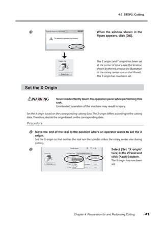 4-3 STEP3: Cutting




                                                             When the window shown in the
                                                              figure appears, click [OK].




                                                              The Z origin (and Y origin) has been set
                                                              at the center of rotary axis (the location
                                                              shown by the red arrow at the illustration
                                                              of the rotary center vise on the VPanel).
                                                              The Z origin has now been set.



Set the X Origin

    WARNING               Never inadvertently touch the operation panel while performing this
                          task.
                          Unintended operation of the machine may result in injury.

Set the X origin based on the corresponding cutting data. The X origin differs according to the cutting
data. Therefore, decide the origin based on the corresponding data.

 Procedure


      Move the end of the tool to the position where an operator wants to set the X
       origin.
       Set the X origin so that neither the tool nor the spindle strikes the rotary center vise during
       cutting.

                                                                          Select [Set “X origin”
                                                                           here] in the VPanel and
                                                                           click [Apply] button.
                                                                           The X origin has now been
                                                                           set.




                                         Chapter 4 Preparation for and Performing Cutting                  41
 