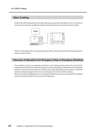 4-3 STEP3: Cutting




       Start Cutting

        Confirm that all the preparations and origin setting (each operation described in P. 26 to 42) that are
        necessary for cutting are completed. Send the cutting data from the computer and start cutting.




        NOTE: For information about creating cutting data, refer to the documentation for the program you’re
        using to create the data.



       Recovery of Operation from Emergency Stop or Emergency Shutdown

        If an emergency stop or an emergency shutdown occurs during cutting, remove the tool and the
        workpiece from the machine. When the operation resumes, initialization is performed on the modeling
        machine. At this time, the tool and the workpiece may collide depending on the position in which the
        tool and workpiece stopped, which can cause damage to the machine while restarting.
        Refer to the contents displayed in the error message of the VPanel or the user’s manual of the modeling
        machine to find the details of how to resume the operation.




42         Chapter 4 Preparation for and Performing Cutting
 