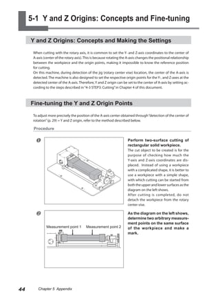 5-1 Y and Z Origins: Concepts and Fine-tuning

     Y and Z Origins: Concepts and Making the Settings

      When cutting with the rotary axis, it is common to set the Y- and Z-axis coordinates to the center of
      A-axis (center of the rotary axis). This is because rotating the A-axis changes the positional relationship
      between the workpiece and the origin points, making it impossible to know the reference position
      for cutting.
      On this machine, during detection of the jig (rotary center vise) location, the center of the A-axis is
      detected. The machine is also designed to set the respective origin points for the Y-, and Z-axes at the
      detected center of the A-axis. Therefore, Y and Z origin can be set to the center of A-axis by setting ac-
      cording to the steps described in “4-3 STEP3: Cutting” in Chapter 4 of this document.



     Fine-tuning the Y and Z Origin Points

      To adjust more precisely the position of the A-axis center obtained through “detection of the center of
      rotation” (p. 29) = Y and Z origin, refer to the method described below.

      Procedure


                                                                      Perform two-surface cutting of
                                                                       rectangular solid workpiece.
                                                                       The cut object to be created is for the
                                                                       purpose of checking how much the
                                                                       Y-axis and Z-axis coordinates are dis-
                                                                       placed. Instead of using a workpiece
                                                                       with a complicated shape, it is better to
                                                                       use a workpiece with a simple shape,
                                                                       with which cutting can be started from
                                                                       both the upper and lower surfaces as the
                                                                       diagram on the left shows.
                                                                       After cutting is completed, do not
                                                                       detach the workpiece from the rotary
                                                                       center vise.

                                                                      As the diagram on the left shows,
                                                                       determine two arbitrary measure-
                                                                       ment points on the same surface
               Measurement point 1        Measurement point 2          of the workpiece and make a
                                                                       mark.




44       Chapter 5 Appendix
 