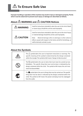 To Ensure Safe Use

Improper handling or operation of this machine may result in injury or damage to property. Points
which must be observed to prevent such injury or damage are described as follows.



About           WARNING and                     CAUTION Notices
                                 Used for instructions intended to alert the user to the risk of death
          WARNING                or severe injury should the unit be used improperly.

                                 Used for instructions intended to alert the user to the risk of injury
                                 or material damage should the unit be used improperly.

           CAUTION               Note:     Material damage refers to damage or other adverse
                                 effects caused with respect to the home and all its furnishings, as
                                 well to domestic animals or pets.




About the Symbols
                       The     symbol alerts the user to important instructions or warnings. The
                       specific meaning of the symbol is determined by the design contained
                       within the triangle. The symbol at left means "danger of electrocution."

                       The    symbol alerts the user to items that must never be carried out (are
                       forbidden). The specific thing that must not be done is indicated by the
                       design contained within the circle. The symbol at left means the unit must
                       never be disassembled.

                       The    symbol alerts the user to things that must be carried out. The specific
                       thing that must be done is indicated by the design contained within the
                       circle. The symbol at left means the power-cord plug must be unplugged
                       from the outlet.




                                                                                                          3
 