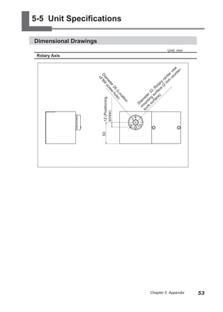 5-5 Unit Specifications

Dimensional Drawings
                                                                         Unit: mm
 Rotary Axis

                                                                                  e
                                                                                is r-
                                                                           e r v unte
                                                                         nt o




                       Di f M4
                                                                       ce m c




                         am s
                         o
                                                                     y
                                                                   ar m




                            et cre
                                                                 ot (2




                              er w
                                                               :R e
                                                             3 fac




                                26 ho
                                                          r 3 sur )




                                   (L le)
                                                        e




                                     oc
                                                      et g ce
                                                     m ntin rfa




                                        at
                          12 (Positioning
                                                  ia




                                          io
                                                 D ou k su




                                             n
                                                   m un
                          screw)                      s
                         53




                                                          Chapter 5 Appendix            53
 