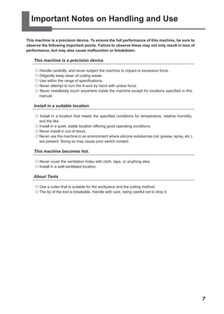 Important Notes on Handling and Use

This machine is a precision device. To ensure the full performance of this machine, be sure to
observe the following important points. Failure to observe these may not only result in loss of
performance, but may also cause malfunction or breakdown.

    This machine is a precision device.

     Handle carefully, and never subject the machine to impact or excessive force.
     Diligently keep clean of cutting waste.
     Use within the range of specifications.
     Never attempt to turn the A-axis by hand with undue force.
     Never needlessly touch anywhere inside the machine except for locations specified in this
      manual.

    Install in a suitable location.

     Install in a location that meets the specified conditions for temperature, relative humidity,
      and the like.
     Install in a quiet, stable location offering good operating conditions.
     Never install in out of doors.
     Never use the machine in an environment where silicone substances (oil, grease, spray, etc.)
      are present. Doing so may cause poor switch contact.

    This machine becomes hot.

     Never cover the ventilation holes with cloth, tape, or anything else.
     Install in a well-ventilated location.

    About Tools

     Use a cutter that is suitable for the workpiece and the cutting method.
     The tip of the tool is breakable. Handle with care, being careful not to drop it.




                                                                                                      7
 