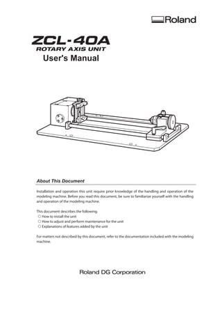 User's Manual




About This Document

Installation and operation this unit require prior knowledge of the handling and operation of the
modeling machine. Before you read this document, be sure to familiarize yourself with the handling
and operation of the modeling machine.

This document describes the following.
  How to install the unit
  How to adjust and perform maintenance for the unit
  Explanations of features added by the unit

For matters not described by this document, refer to the documentation included with the modeling
machine.
 
