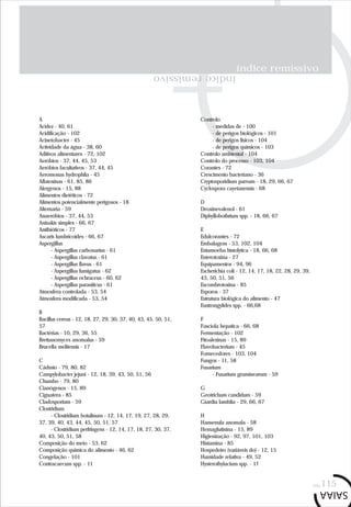índice remissivo
índiceremissivo
pág.115
A
Acidez - 40, 61
Acidificação - 102
Acinetobacter - 45
Actividade da água - 38, 60
Aditivos alimentares - 72, 102
Aeróbios - 37, 44, 45, 53
Aeróbios facultativos - 37, 44, 45
Aeromonas hydrophila - 45
Aflatoxinas - 61, 85, 86
Alergenos - 15, 88
Alimentos dietéticos - 72
Alimentos potencialmente perigosos - 18
Alternaria - 59
Anaeróbios - 37, 44, 53
Anisakis simplex - 66, 67
Antibióticos - 77
Ascaris lumbricoides - 66, 67
Aspergillus
- Aspergillus carbonarius - 61
- Aspergillus clavatus - 61
- Aspergillus flavus - 61
- Aspergillus fumigatus - 62
- Aspergillus ochraceus - 60, 62
- Aspergillus parasiticus - 61
Atmosfera controlada - 53, 54
Atmosfera modificada - 53, 54
B
Bacillus cereus - 12, 18, 27, 29, 30, 37, 40, 43, 45, 50, 51,
57
Bactérias - 10, 29, 36, 55
Brettanomyces anomalus - 59
Brucella melitensis - 17
C
Cádmio - 79, 80, 82
Campylobacter jejuni - 12, 18, 39, 43, 50, 51, 56
Chumbo - 79, 80
Cianógenos - 15, 89
Ciguatera - 85
Cladosporium - 59
Clostridium
- Clostridium botulinum - 12, 14, 17, 19, 27, 28, 29,
37, 39, 40, 43, 44, 45, 50, 51, 57
- Clostridium perfringens - 12, 14, 17, 18, 27, 30, 37,
40, 43, 50, 51, 58
Composição do meio - 53, 62
Composição química do alimento - 46, 62
Congelação - 101
Contracaecum spp. - 11
Controlo
- medidas de - 100
- de perigos biológicos - 101
- de perigos físicos - 104
- de perigos químicos - 103
Controlo ambiental - 104
Controlo do processo - 103, 104
Corantes - 72
Crescimento bacteriano - 36
Cryptosporidium parvum - 18, 29, 66, 67
Cyclospora cayetanensis - 68
D
Deoxinevalenol - 61
Diphyllobothrium spp. - 18, 66, 67
E
Edulcorantes - 72
Embalagem - 53, 102, 104
Entamoeba histolytica - 18, 66, 68
Enterotoxina - 27
Equipamentos - 94, 96
Escherichia coli - 12, 14, 17, 18, 22, 28, 29, 39,
43, 50, 51, 56
Escombrotoxina - 85
Esporos - 37
Estrutura biológica do alimento - 47
Eustrongylides spp. - 66,68
F
Fasciola hepatica - 66, 68
Fermentação - 102
Fitoalexinas - 15, 89
Flavobacterium - 45
Fornecedores - 103, 104
Fungos - 11, 58
Fusarium
- Fusarium graminearum - 59
G
Geotrichum candidum - 59
Giardia lamblia - 29, 66, 67
H
Hansenula anomala - 58
Hemaglutinina - 15, 89
Higienização - 92, 97, 101, 103
Histamina - 85
Hospedeiro (variáveis do) - 12, 15
Humidade relativa - 49, 52
Hysterothylacium spp. - 11
 