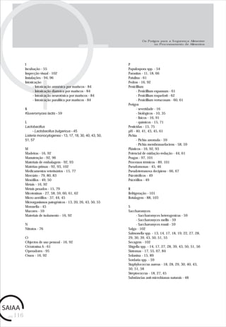 pág.116
I
Incubação - 55
Inspecção visual - 102
Instalações - 94, 96
Intoxicação
- Intoxicação amnésica por mariscos - 84
- Intoxicação diarreica por mariscos - 84
- Intoxicação neurotóxica por mariscos - 84
- Intoxicação paralítica por mariscos - 84
K
Kluveromyces lactis - 59
L
Lactobacillus
- Lactobacillus bulgaricus - 45
Listeria monocytogenes - 13, 17, 18, 30, 40, 43, 50,
51, 57
M
Madeiras - 16, 92
Manutenção - 92, 96
Materiais de embalagem - 92, 93
Matérias-primas - 92, 93, 102
Medicamentos veterinários - 15, 77
Mercúrio - 79, 80, 83
Mesófilos - 49, 50
Metais - 16, 92
Metais pesados - 15, 79
Micotoxinas - 27, 58, 59, 60, 61, 62
Micro-aerófilos - 37, 44, 45
Microrganismos patogénicos - 13, 20, 26, 43, 50, 55
Moraxella - 45
Mucores - 59
Materiais de isolamento - 16, 92
N
Nitratos - 76
O
Objectos de uso pessoal - 16, 92
Ocratoxina A - 61
Operadores - 95
Ossos - 16, 92
P
Papulospora spp. - 54
Parasitas - 11, 18, 66
Patulina - 61
Pedras - 16, 92
Penicillium
- Penicillium expansum - 61
- Penicillium roqueforti - 62
- Penicillium verrucosum - 60, 61
Perigos
- severidade - 16
- biológicos - 10, 35
- físicos - 16, 91
- químicos - 15, 71
Pesticidas - 15, 75
pH - 40, 41, 43, 45, 61
Pichia
- Pichia anomala - 59
- Pichia membranaefaciens - 58, 59
Plásticos - 16, 92, 93
Potencial de oxidação-redução - 44, 61
Pragas - 97, 101
Processos térmicos - 89, 101
Pseudomonas - 45, 46
Pseudoterranova decipiens - 66, 67
Psicotróficos - 49
Psicrófilos - 49
R
Refrigeração - 101
Rotulagem - 88, 103
S
Saccharomyces
- Saccharomyces heterogenicus - 59
- Saccharomyces mellis - 59
- Saccharomyces rouxii - 59
Salga - 102
Salmonella spp. - 13, 14, 17, 18, 19, 22, 27, 28,
29, 30, 39, 43, 50, 51, 55
Secagem - 102
Shigella spp. - 14, 17, 27, 28, 39, 43, 50, 51, 56
Sintomas - 17, 55, 67, 84
Solanina - 15, 89
Sordaria spp. - 59
Staphylococcus aureus - 18, 28, 29, 30, 40, 43,
50, 51, 58
Streptococcus - 18, 27, 45
Substâncias anti-microbianas naturais - 48
Os Perigos para a Segurança Alimentar
no Processamento de Alimentos
 